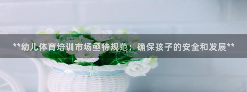 凯时a88：**幼儿体育培训市场亟待规范：确保孩子的