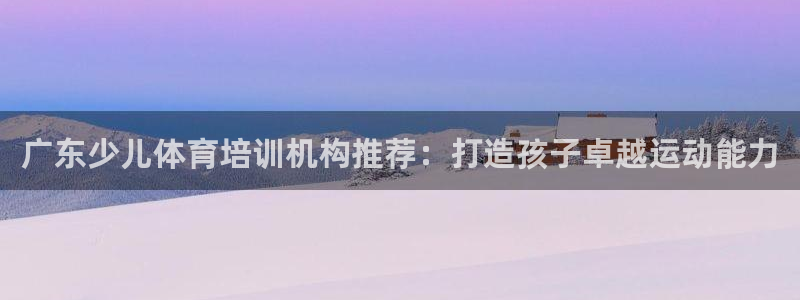 ag旗舰平台尊龙代言：广东少儿体育培训机构推荐：打造